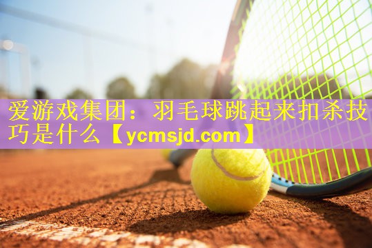 爱游戏集团：羽毛球跳起来扣杀技巧是什么