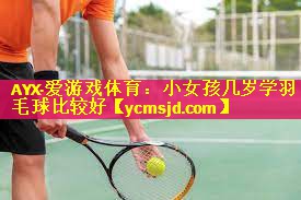 AYX·爱游戏体育：小女孩几岁学羽毛球比较好